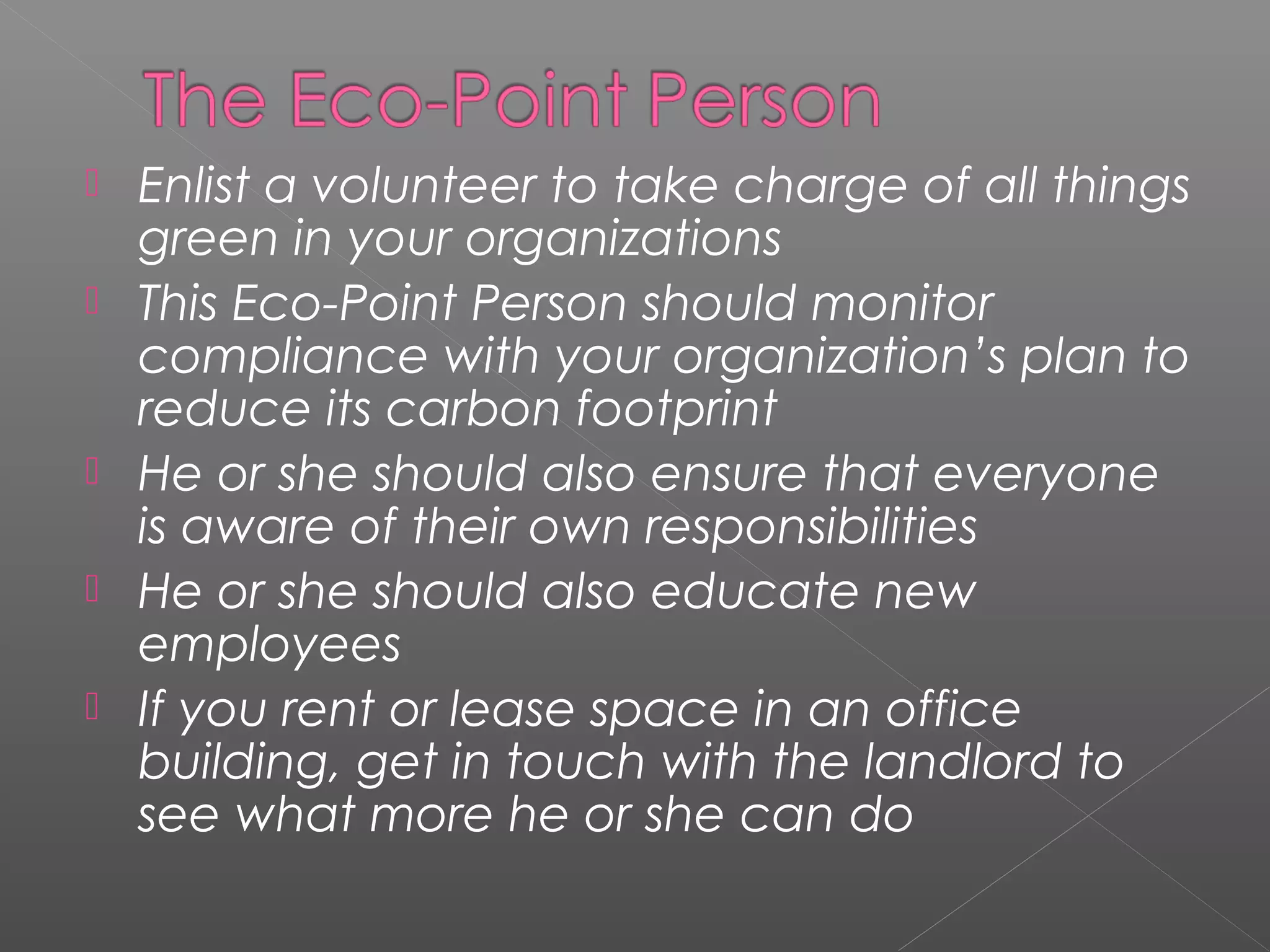    Enlist a volunteer to take charge of all things
    green in your organizations
   This Eco-Point Person should monitor
    compliance with your organization’s plan to
    reduce its carbon footprint
   He or she should also ensure that everyone
    is aware of their own responsibilities
   He or she should also educate new
    employees
   If you rent or lease space in an office
    building, get in touch with the landlord to
    see what more he or she can do
 