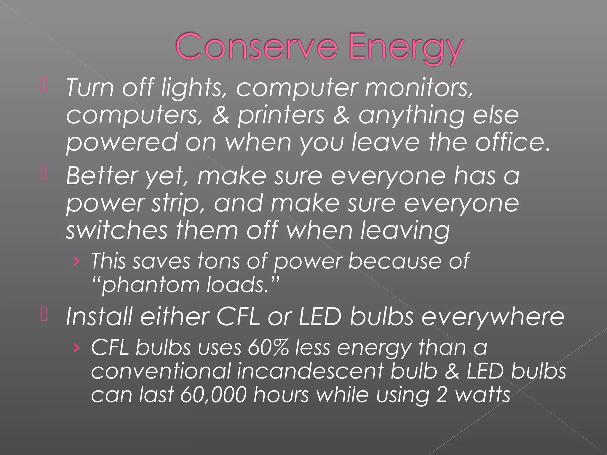  Turn off lights, computer monitors,
  computers, & printers & anything else
  powered on when you leave the office.
 Better yet, make sure everyone has a
  power strip, and make sure everyone
  switches them off when leaving
    › This saves tons of power because of
      “phantom loads.”
   Install either CFL or LED bulbs everywhere
    › CFL bulbs uses 60% less energy than a
      conventional incandescent bulb & LED bulbs
      can last 60,000 hours while using 2 watts
 