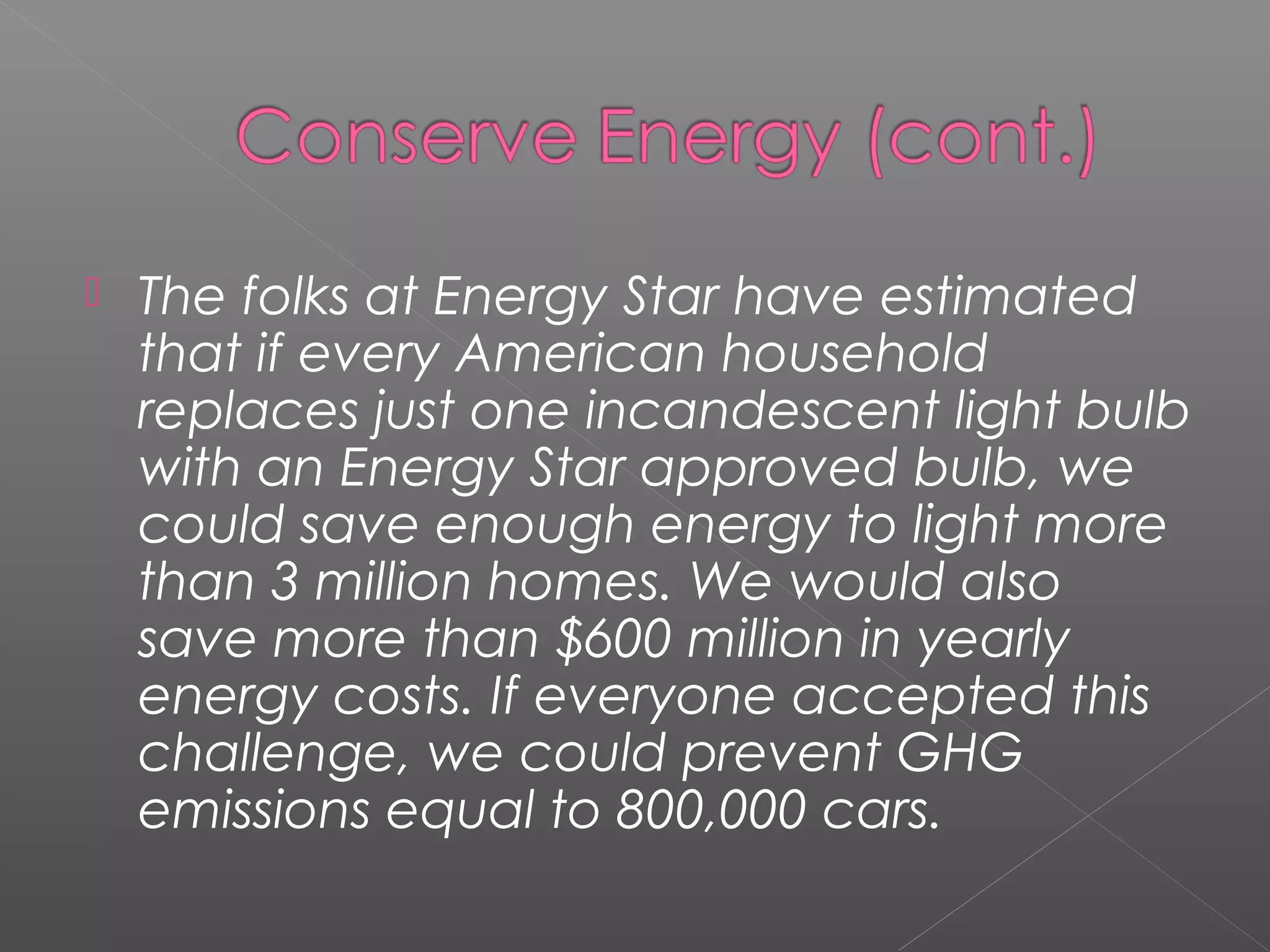   The folks at Energy Star have estimated
    that if every American household
    replaces just one incandescent light bulb
    with an Energy Star approved bulb, we
    could save enough energy to light more
    than 3 million homes. We would also
    save more than $600 million in yearly
    energy costs. If everyone accepted this
    challenge, we could prevent GHG
    emissions equal to 800,000 cars.
 