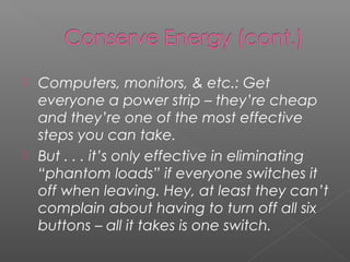  Computers, monitors, & etc.: Get
  everyone a power strip – they’re cheap
  and they’re one of the most effective
  steps you can take.
 But . . . it’s only effective in eliminating
  “phantom loads” if everyone switches it
  off when leaving. Hey, at least they can’t
  complain about having to turn off all six
  buttons – all it takes is one switch.
 