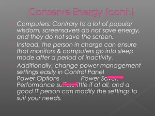    Computers: Contrary to a lot of popular
    wisdom, screensavers do not save energy,
    and they do not save the screen.
   Instead, the person in charge can ensure
    that monitors & computers go into sleep
    mode after a period of inactivity.
   Additionally, change power management
    settings easily in Control Panel
    Power Options           Power Saver.
    Performance suffers little if at all, and a
    good IT person can modify the settings to
    suit your needs.
 