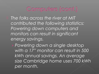    The folks across the river at MIT
    contributed the following statistics:
    Powering down computers and
    monitors can result in significant
    energy savings.
     › Powering down a single desktop
       with a 17” monitor can result in 500
       kWh annual savings. An average
       size Cambridge home uses 700 kWh
       per month.
 