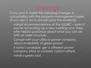    If you own it, make the following changes in
    consultation with the property management types
    (if you don’t, try to prevail upon the landlord):
     › Adopt recommendations of the USGBC – even if
        you’re not putting up a new building now, they
        offer helpful guidance about what you can do
        with an older structure.
     › Consult with your utility or power company
        about availability of green power.
     › If none’s available, get a different power
        company (Ha!) or consider carbon offsets.
     › Install a green roof.
 