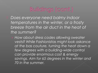   Does everyone need balmy indoor
    temperatures in the winter, or a frosty
    breeze from the air duct in the heat of
    the summer?
    › How about dress codes allowing sweater
      vests? While Fashionistas might look askance
      at the bas couture, turning the heat down a
      few degrees with a building-wide control
      can provide enormous cost & energy
      savings. Aim for 65 degrees in the winter and
      70 in the summer.
 