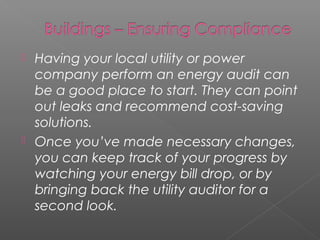  Having your local utility or power
  company perform an energy audit can
  be a good place to start. They can point
  out leaks and recommend cost-saving
  solutions.
 Once you’ve made necessary changes,
  you can keep track of your progress by
  watching your energy bill drop, or by
  bringing back the utility auditor for a
  second look.
 