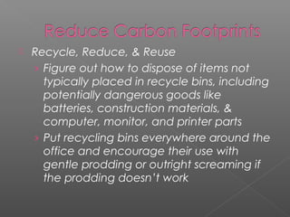    Recycle, Reduce, & Reuse
    › Figure out how to dispose of items not
      typically placed in recycle bins, including
      potentially dangerous goods like
      batteries, construction materials, &
      computer, monitor, and printer parts
    › Put recycling bins everywhere around the
      office and encourage their use with
      gentle prodding or outright screaming if
      the prodding doesn’t work
 