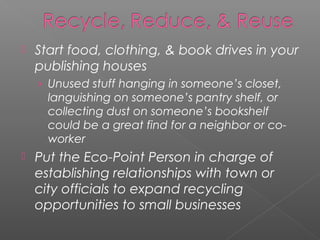    Start food, clothing, & book drives in your
    publishing houses
    › Unused stuff hanging in someone’s closet,
      languishing on someone’s pantry shelf, or
      collecting dust on someone’s bookshelf
      could be a great find for a neighbor or co-
      worker
   Put the Eco-Point Person in charge of
    establishing relationships with town or
    city officials to expand recycling
    opportunities to small businesses
 