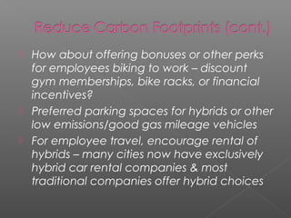    How about offering bonuses or other perks
    for employees biking to work – discount
    gym memberships, bike racks, or financial
    incentives?
   Preferred parking spaces for hybrids or other
    low emissions/good gas mileage vehicles
   For employee travel, encourage rental of
    hybrids – many cities now have exclusively
    hybrid car rental companies & most
    traditional companies offer hybrid choices
 