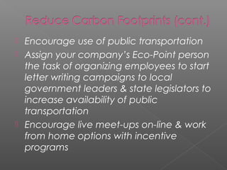  Encourage use of public transportation
 Assign your company’s Eco-Point person
  the task of organizing employees to start
  letter writing campaigns to local
  government leaders & state legislators to
  increase availability of public
  transportation
 Encourage live meet-ups on-line & work
  from home options with incentive
  programs
 