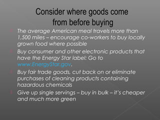 Consider where goods come
               from before buying
   The average American meal travels more than
    1,500 miles – encourage co-workers to buy locally
    grown food where possible
   Buy consumer and other electronic products that
    have the Energy Star label: Go to
    www.EnergyStar.gov.
   Buy fair trade goods, cut back on or eliminate
    purchases of cleaning products containing
    hazardous chemicals
   Give up single servings – buy in bulk – it’s cheaper
    and much more green
 