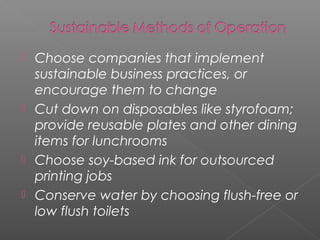  Choose companies that implement
  sustainable business practices, or
  encourage them to change
 Cut down on disposables like styrofoam;
  provide reusable plates and other dining
  items for lunchrooms
 Choose soy-based ink for outsourced
  printing jobs
 Conserve water by choosing flush-free or
  low flush toilets
 