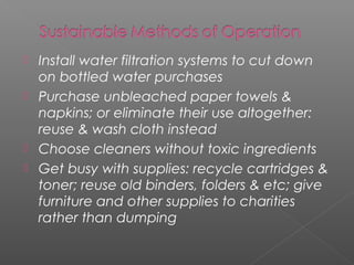    Install water filtration systems to cut down
    on bottled water purchases
   Purchase unbleached paper towels &
    napkins; or eliminate their use altogether:
    reuse & wash cloth instead
   Choose cleaners without toxic ingredients
   Get busy with supplies: recycle cartridges &
    toner; reuse old binders, folders & etc; give
    furniture and other supplies to charities
    rather than dumping
 