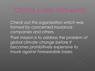  Check out this organization which was
  formed by concerned insurance
  companies and others.
 Their mission is to address the problem of
  global climate change before it
  becomes prohibitively expensive to
  insure against foreseeable losses.
 