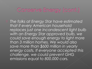    The folks at Energy Star have estimated
    that if every American household
    replaces just one incandescent light bulb
    with an Energy Star approved bulb, we
    could save enough energy to light more
    than 3 million homes. We would also
    save more than $600 million in yearly
    energy costs. If everyone accepted this
    challenge, we could prevent GHG
    emissions equal to 800,000 cars.
 