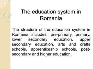 The education system in
Romania
The structure of the education system in
Romania includes: pre-primary, primary,
lower secondary education, upper
secondary education, arts and crafts
schools, apprenticeship schools, post-
secondary and higher education.
 