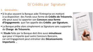 D/ Crédits par Signature
1. Généralités :
 Si le plus souvent la Banque aide l’Entreprise en mettant
à sa disposition des Fonds sous forme de Crédits de Trésorerie,
elle peut aussi lui apporter son Concours sous forme
d’Engagements que l’on appelle des Crédits par Signature.
 La Banque prête alors simplement sa Signature sans supporter
de Charge de Trésorerie.
 L’Etude faite par la Banque doit être aussi minutieuse
que pour n’importe quel autre Concours Bancaire,
car cet Engagement peut entraîner des Décaissements
Importants .
 