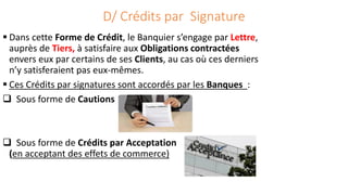 D/ Crédits par Signature
 Dans cette Forme de Crédit, le Banquier s’engage par Lettre,
auprès de Tiers, à satisfaire aux Obligations contractées
envers eux par certains de ses Clients, au cas où ces derniers
n’y satisferaient pas eux-mêmes.
 Ces Crédits par signatures sont accordés par les Banques :
 Sous forme de Cautions
 Sous forme de Crédits par Acceptation
(en acceptant des effets de commerce)
 