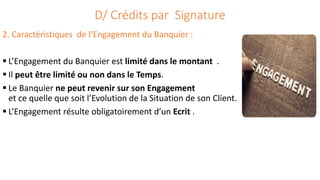D/ Crédits par Signature
2. Caractéristiques de l’Engagement du Banquier :
 L’Engagement du Banquier est limité dans le montant .
 Il peut être limité ou non dans le Temps.
 Le Banquier ne peut revenir sur son Engagement
et ce quelle que soit l’Evolution de la Situation de son Client.
 L’Engagement résulte obligatoirement d’un Ecrit .
 