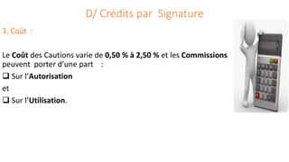 D/ Crédits par Signature
3. Coût :
Le Coût des Cautions varie de 0,50 % à 2,50 % et les Commissions
peuvent porter d’une part :
 Sur l’Autorisation
et
 Sur l’Utilisation.
 