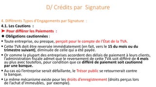D/ Crédits par Signature
4. Différents Types d’Engagements par Signature :
4.1. Les Cautions :
➤ Pour différer les Paiements :
◆ Obligations cautionnées :
 Toute entreprise, ou presque, perçoit pour le compte de l’État de la TVA.
 Cette TVA doit être reversée immédiatement (en fait, vers le 15 du mois ou du
trimestre suivant), diminuée de celle qui a été payée.
 Or comme la plupart des entreprises accordent des délais de paiement à leurs clients,
l’administration fiscale admet que le reversement de cette TVA soit différé de 4 mois
au plus avec toutefois, pour condition que ce différé de paiement soit cautionné
par une banque.
 Au cas où l’entreprise serait défaillante, le Trésor public se retournerait contre
la banque.
 Le même mécanisme existe pour les droits d’enregistrement (droits perçus lors
de l’achat d’immeubles, par exemple).
 
