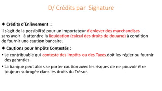 D/ Crédits par Signature
◆ Crédits d’Enlèvement :
Il s’agit de la possibilité pour un importateur d’enlever des marchandises
sans avoir à attendre la liquidation (calcul des droits de douane) à condition
de fournir une caution bancaire.
◆ Cautions pour Impôts Contestés :
 Le contribuable qui conteste des Impôts ou des Taxes doit les régler ou fournir
des garanties.
 La banque peut alors se porter caution avec les risques de ne pouvoir être
toujours subrogée dans les droits du Trésor.
 