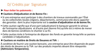D/ Crédits par Signature
➤ Pour éviter les paiements :
◆ Cautions d’Adjudication et de Bonne Fin :
 Si une entreprise veut participer à des chantiers de travaux commandés par l’État
ou les collectivités locales (régions, départements, communes) elle devra apporter
des garanties dont la plus importante est la caution d’adjudication et de bonne fin.
 Cette caution signifie que d’une part (adjudication) le banquier garantit le sérieux
de l’entreprise adjudicataire et d’autre part (bonne fin) qu’elle est à même de mener
dans de bonnes conditions le chantier à sa fin.
 Cette caution évite à l’entreprise de déposer des fonds en garantie lorsqu’elle se portera
candidate à l’adjudication.
◆ Cautions en matière de Droits de Douanes et TVA :
À condition de fournir une caution bancaire, une entreprise peut être dispensée de payer
des droits de douane ou la TVA sur des produits importés devant être réexportés
(Admissions Temporaires).
 