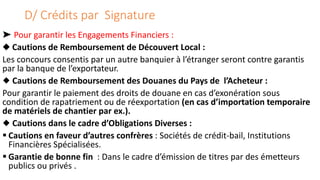 D/ Crédits par Signature
➤ Pour garantir les Engagements Financiers :
◆ Cautions de Remboursement de Découvert Local :
Les concours consentis par un autre banquier à l’étranger seront contre garantis
par la banque de l’exportateur.
◆ Cautions de Remboursement des Douanes du Pays de l’Acheteur :
Pour garantir le paiement des droits de douane en cas d’exonération sous
condition de rapatriement ou de réexportation (en cas d’importation temporaire
de matériels de chantier par ex.).
◆ Cautions dans le cadre d’Obligations Diverses :
 Cautions en faveur d’autres confrères : Sociétés de crédit-bail, Institutions
Financières Spécialisées.
 Garantie de bonne fin : Dans le cadre d’émission de titres par des émetteurs
publics ou privés .
 
