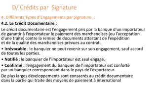 D/ Crédits par Signature
4. Différents Types d’Engagements par Signature :
4.2. Le Crédit Documentaire :
Le crédit documentaire est l’engagement pris par la banque d’un importateur
de garantir à l’exportateur le paiement des marchandises (ou l’acceptation
d’une traite) contre la remise de documents attestant de l’expédition
et de la qualité des marchandises prévues au contrat.
• Irrévocable : le banquier ne peut revenir sur son engagement, sauf accord
de toutes les parties.
• Notifié : le banquier de l’importateur est seul engagé.
• Confirmé : l’engagement du banquier de l’importateur est conforté
par un banquier correspondant dans le pays de l’exportateur.
De plus larges développements sont consacrés au crédit documentaire
dans la partie qui traite des moyens de paiement à international
 