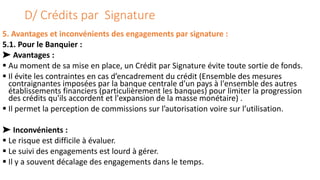 D/ Crédits par Signature
5. Avantages et inconvénients des engagements par signature :
5.1. Pour le Banquier :
➤ Avantages :
 Au moment de sa mise en place, un Crédit par Signature évite toute sortie de fonds.
 Il évite les contraintes en cas d’encadrement du crédit (Ensemble des mesures
contraignantes imposées par la banque centrale d'un pays à l'ensemble des autres
établissements financiers (particulièrement les banques) pour limiter la progression
des crédits qu'ils accordent et l'expansion de la masse monétaire) .
 Il permet la perception de commissions sur l’autorisation voire sur l’utilisation.
➤ Inconvénients :
 Le risque est difficile à évaluer.
 Le suivi des engagements est lourd à gérer.
 Il y a souvent décalage des engagements dans le temps.
 