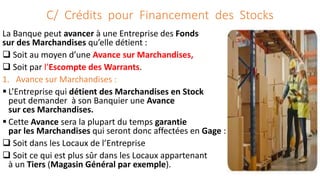 C/ Crédits pour Financement des Stocks
La Banque peut avancer à une Entreprise des Fonds
sur des Marchandises qu’elle détient :
 Soit au moyen d’une Avance sur Marchandises,
 Soit par l’Escompte des Warrants.
1. Avance sur Marchandises :
 L’Entreprise qui détient des Marchandises en Stock
peut demander à son Banquier une Avance
sur ces Marchandises.
 Cette Avance sera la plupart du temps garantie
par les Marchandises qui seront donc affectées en Gage :
 Soit dans les Locaux de l’Entreprise
 Soit ce qui est plus sûr dans les Locaux appartenant
à un Tiers (Magasin Général par exemple).
 