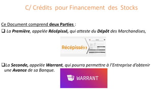 C/ Crédits pour Financement des Stocks
Ce Document comprend deux Parties :
 La Première, appelée Récépissé, qui atteste du Dépôt des Marchandises,
La Seconde, appelée Warrant, qui pourra permettre à l’Entreprise d’obtenir
une Avance de sa Banque.
 