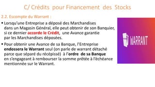 C/ Crédits pour Financement des Stocks
2.2. Escompte du Warrant :
 Lorsqu’une Entreprise a déposé des Marchandises
dans un Magasin Général, elle peut obtenir de son Banquier,
si ce dernier accorde le Crédit, une Avance garantie
par les Marchandises déposées.
 Pour obtenir une Avance de sa Banque, l’Entreprise
endossera le Warrant seul (on parle de warrant détaché
parce que séparé du récépissé) à l’ordre de sa Banque
en s’engageant à rembourser la somme prêtée à l’échéance
mentionnée sur le Warrant.
 