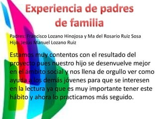 Padres: Francisco Lozano Hinojosa y Ma del Rosario Ruiz Sosa
Hijo: Jesús Manuel Lozano Ruiz

Estamos muy contentos con el resultado del
proyecto pues nuestro hijo se desenvuelve mejor
en el ámbito social y nos llena de orgullo ver como
ayuda a los demás jóvenes para que se interesen
en la lectura ya que es muy importante tener este
hábito y ahora lo practicamos más seguido.
 