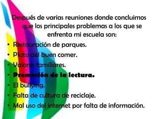 Después de varias reuniones donde concluimos
       que los principales problemas a los que se
                 enfrenta mi escuela son:
•   Restauración de parques.
•   Plato del buen comer.
•   Valores familiares.
•   Promoción de la lectura.
•   El bullying.
•   Falta de cultura de reciclaje.
•   Mal uso del internet por falta de información.
 
