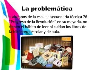 La problemática
Los alumnos de la escuela secundaria técnica 76
  ¨Progreso de la Revolución¨ en su mayoría, no
  tienen el hábito de leer ni cuidan los libros de
  la biblioteca escolar y de aula.
 