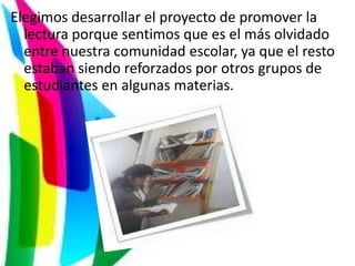 Elegimos desarrollar el proyecto de promover la
  lectura porque sentimos que es el más olvidado
  entre nuestra comunidad escolar, ya que el resto
  estaban siendo reforzados por otros grupos de
  estudiantes en algunas materias.
 
