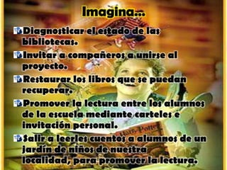Diagnosticar el estado de las
bibliotecas.
Invitar a compañeros a unirse al
proyecto.
Restaurar los libros que se puedan
recuperar.
Promover la lectura entre los alumnos
de la escuela mediante carteles e
invitación personal.
Salir a leerles cuentos a alumnos de un
jardín de niños de nuestra
localidad, para promover la lectura.
 