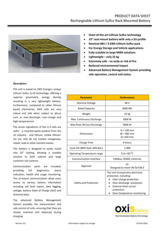 Version 0.6 Information subject to change 29-Feb-2016
PRODUCT DATA SHEET
Rechargeable Lithium Sulfur Rack Mounted Battery
Parameter Performance
Nominal Voltage 48 V
Rated Capacity 3000 Wh
Weight 25 kg
Max. Continuous Discharge 3000 W
Max Peak (30 sec) Discharge 9000 W
Dimensions
H = 130 mm
W = 482 mm
D= 650 mm
Charge Time 4 Hours
Cycle life (80% DoD, 60% BoL) 1,400
Operating Temperature range 0 to +60
0
C
Communication Interface CANbus, RS485, Ethernet
Approval
CE
Designed to meet UN DoT38.3
Safety and Protection
The unit incorporates electronic
protection, including:
 Over-charge protection
 Over-discharge protection
 External short circuit
protection
 Over temperature monitoring
Description:
The unit is based on OXIS Energy’s unique
Lithium Sulfur (Li-S) technology, offering a
superior gravimetric energy density
resulting in a very lightweight battery.
Furthermore, compared to other lithium
based chemistries, OXIS cells are very
robust and safe when subject to abuse
such as over-discharge, over-charge and
high temperatures.
The active ingredients of the Li-S cells are
sulfur - a recycled waste product from the
oil industry - and lithium. Unlike lithium-
ion our cells do not contain manganese,
cobalt, lead or other harmful metals.
The battery is designed to easily install
into 19” racking, allowing a scalable
solution to both cabinet and large
container size systems.
Communication ports are included,
providing full diagnostics, status
indication, health and usage monitoring.
The on-board communication allow users
access to various battery information
including cell fault report, data logging,
voltage, battery State of Charge (SoC) and
historical data.
The advanced Battery Management
System provides the measurement and
safe control of cells, ensuring that they are
closely matched and balanced during
charging.
 State-of-the-art Lithium Sulfur technology
 19” rack-mount battery with only a 3U profile
 Nominal 48V / 3 kWh Lithium Sulfur pack
 For Energy Storage and Vehicle applications
 Fully scalable to large MWh solutions
 Lightweight – only 25 kg
 Extremely safe - no acids or risk of fire
 Reduced environmental impact
 Advanced Battery Management System providing
safe operation, control and status
 