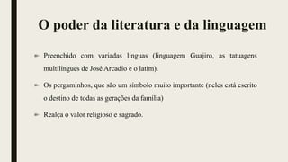 O poder da literatura e da linguagem
Preenchido com variadas línguas (linguagem Guajiro, as tatuagens
multilingues de José Arcadio e o latim).
Os pergaminhos, que são um símbolo muito importante (neles está escrito
o destino de todas as gerações da família)
Realça o valor religioso e sagrado.
 
