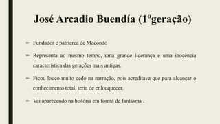 José Arcadio Buendía (1ºgeração)
Fundador e patriarca de Macondo
Representa ao mesmo tempo, uma grande liderança e uma inocência
caracteristica das gerações mais antigas.
Ficou louco muito cedo na narração, pois acreditava que para alcançar o
conhecimento total, teria de enlouquecer.
Vai aparecendo na história em forma de fantasma .
 