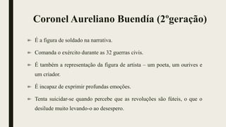 Coronel Aureliano Buendía (2ºgeração)
É a figura de soldado na narrativa.
Comanda o exército durante as 32 guerras civis.
É também a representação da figura de artista – um poeta, um ourives e
um criador.
É incapaz de exprimir profundas emoções.
Tenta suicidar-se quando percebe que as revoluções são fúteis, o que o
desilude muito levando-o ao desespero.
 