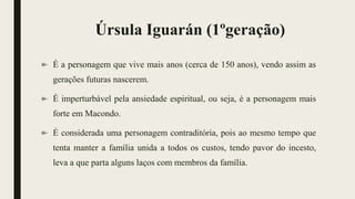 Úrsula Iguarán (1ºgeração)
É a personagem que vive mais anos (cerca de 150 anos), vendo assim as
gerações futuras nascerem.
É imperturbável pela ansiedade espiritual, ou seja, é a personagem mais
forte em Macondo.
É considerada uma personagem contraditória, pois ao mesmo tempo que
tenta manter a família unida a todos os custos, tendo pavor do incesto,
leva a que parta alguns laços com membros da família.
 