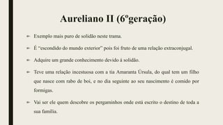 Aureliano II (6ºgeração)
Exemplo mais puro de solidão neste trama.
É “escondido do mundo exterior” pois foi fruto de uma relação extraconjugal.
Adquire um grande conhecimento devido á solidão.
Teve uma relação incestuosa com a tia Amaranta Úrsula, do qual tem um filho
que nasce com rabo de boi, e no dia seguinte ao seu nascimento é comido por
formigas.
Vai ser ele quem descobre os pergaminhos onde está escrito o destino de toda a
sua família.
 