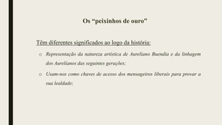 Os “peixinhos de ouro”
Têm diferentes significados ao logo da história:
o Representação da natureza artística de Aurelíano Buendía e da linhagem
dos Aurelíanos das seguintes gerações;
o Usam-nos como chaves de acesso dos mensageiros liberais para provar a
sua lealdade;
 