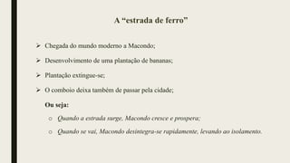 A “estrada de ferro”
 Chegada do mundo moderno a Macondo;
 Desenvolvimento de uma plantação de bananas;
 Plantação extingue-se;
 O comboio deixa também de passar pela cidade;
Ou seja:
o Quando a estrada surge, Macondo cresce e prospera;
o Quando se vai, Macondo desintegra-se rapidamente, levando ao isolamento.
 