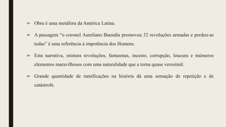 Obra é uma metáfora da América Latina.
A passagem “o coronel Aureliano Buendía promoveu 32 revoluções armadas e perdeu-as
todas” é uma referência á impotência dos Homens.
Esta narrativa, mistura revoluções, fantasmas, incesto, corrupção, loucura e inúmeros
elementos maravilhosos com uma naturalidade que a torna quase verosímil.
Grande quantidade de ramificações na história dá uma sensação de repetição e de
catástrofe.
 