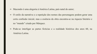 Macondo é uma alegoria á América Latina, país natal do autor;
O estilo da narrativa e a repetição dos nomes das personagens podem gerar uma
certa confusão inicial, mas a essência da obra encontra-se na riqueza literário e
no “mundo” criado por Márquez.
Pode-se interligar as partes fictícias e a realidade histórica dos anos 60, na
América Latina.
 