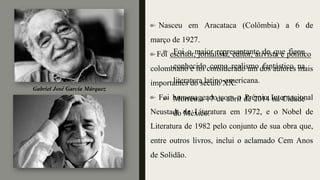Foi o maior representante do que ficou
conhecido como realismo fantástico na
literatura latino-americana.
Morreu a 17 de abril de 2014 na Cidade
do México.
Nasceu em Aracataca (Colômbia) a 6 de
março de 1927.
Foi escritor, jornalista, editor, ativista e político
colombiano e foi considerado um dos autores mais
importantes do século XX.
Foi homenageado com o Prémio Internacional
Neustadt de Literatura em 1972, e o Nobel de
Literatura de 1982 pelo conjunto de sua obra que,
entre outros livros, inclui o aclamado Cem Anos
de Solidão.
Gabriel José García Márquez
 