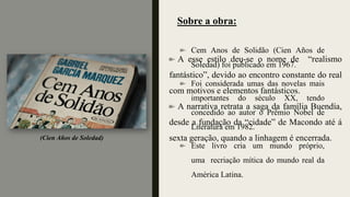 Cem Anos de Solidão (Cien Años de
Soledad) foi publicado em 1967.
Foi considerada umas das novelas mais
importantes do século XX, tendo
concedido ao autor o Prêmio Nobel de
Literatura em 1982.
Este livro cria um mundo próprio,
uma recriação mítica do mundo real da
América Latina.
Sobre a obra:
(Cien Años de Soledad)
A esse estilo deu-se o nome de “realismo
fantástico”, devido ao encontro constante do real
com motivos e elementos fantásticos.
A narrativa retrata a saga da família Buendía,
desde a fundação da “cidade” de Macondo até á
sexta geração, quando a linhagem é encerrada.
 