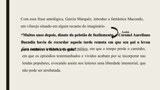 “Muitos anos depois, diante do pelotão de fuzilamento, o Coronel Aureliano
Buendia havia de recordar aquela tarde remota em que seu pai o levou
para conhecer a fábrica de gelo”
Esta narrativa tem um tom quase mítico, em que o tempo perde o caminho,
em que os episódios testemunhados e vividos acabam por se incorporar nas
lendas populares, evocando assim nos leitores uma liberdade imemorial, que
não pode ser arrebatada.
Com essa frase antológica, García Marquéz, introduz a fantástica Macondo,
um vilarejo situado em algum recanto do imaginário.
Assim
 